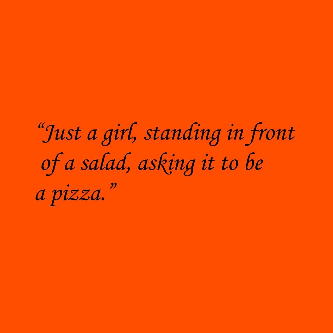 “Just a girl, standing in front of a salad, asking it to be a pizza.”